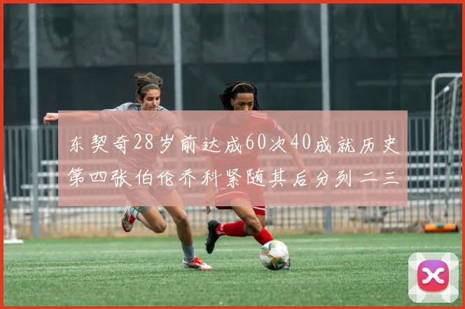 东契奇28岁前达成60次40成就历史第四张伯伦乔科紧随其后分列二三位