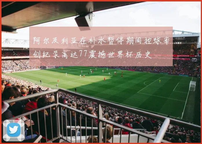 阿尔及利亚在补水暂停期间控球率创纪录高达77震撼世界杯历史