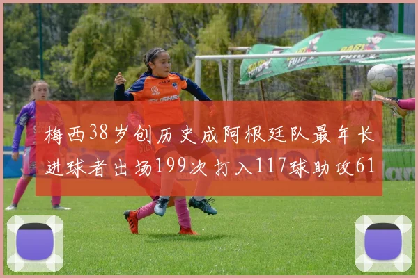 梅西38岁创历史成阿根廷队最年长进球者出场199次打入117球助攻61次