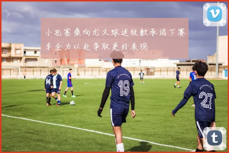 小孔塞桑向尤文球迷致歉承诺下赛季全力以赴争取更好表现