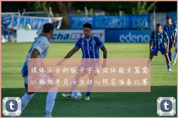 媒体人分析张子宇高效体能女篮需以韩旭李月汝为核心阵容准备比赛
