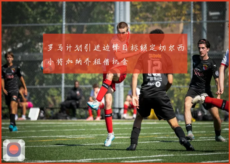 罗马计划引进边锋目标锁定切尔西小将加纳乔租借机会
