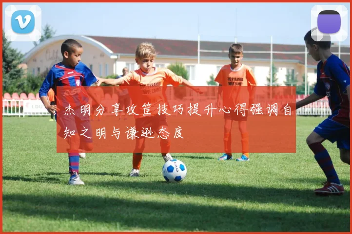 杰明分享攻筐技巧提升心得强调自知之明与谦逊态度