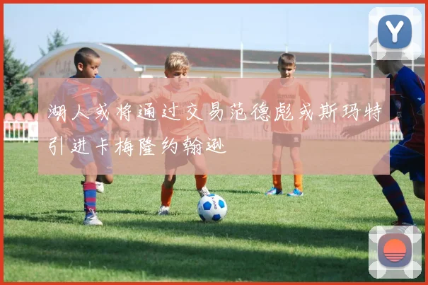 湖人或将通过交易范德彪或斯玛特引进卡梅隆约翰逊