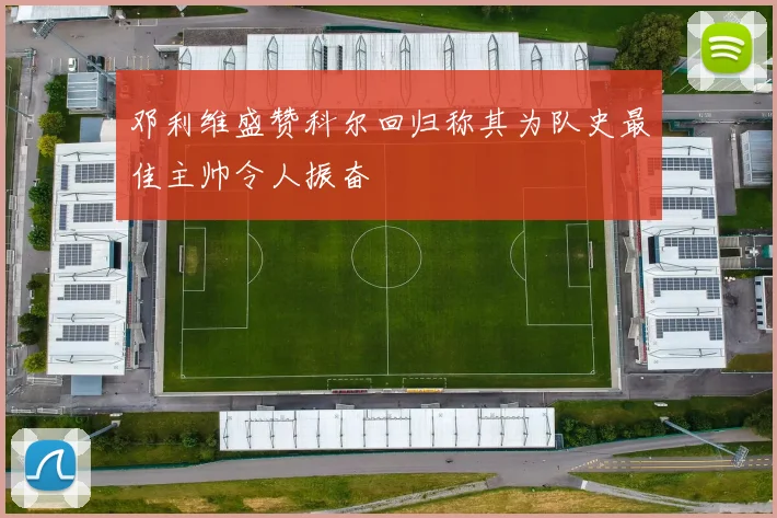 邓利维盛赞科尔回归称其为队史最佳主帅令人振奋