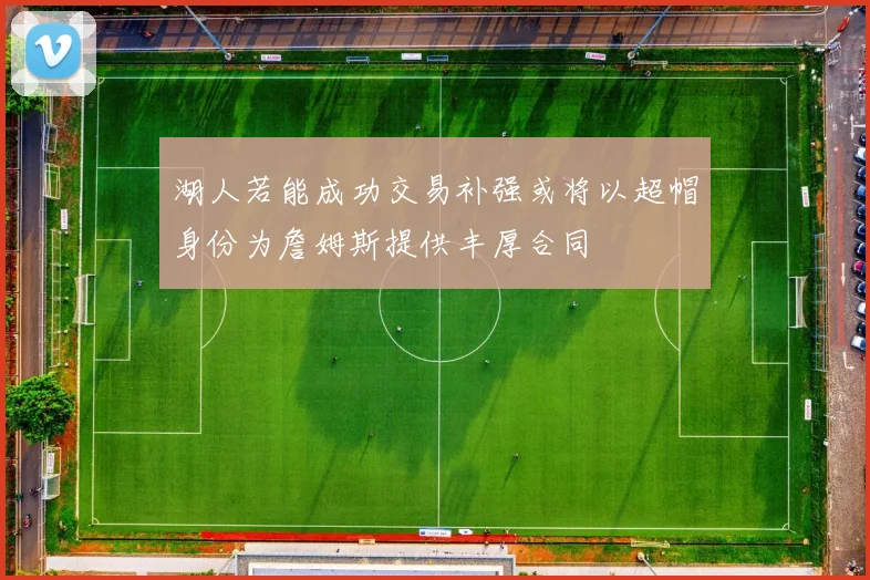 湖人若能成功交易补强或将以超帽身份为詹姆斯提供丰厚合同
