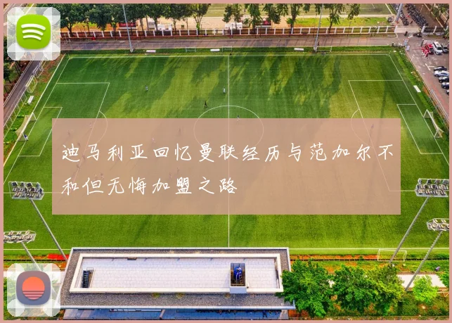 迪马利亚回忆曼联经历与范加尔不和但无悔加盟之路
