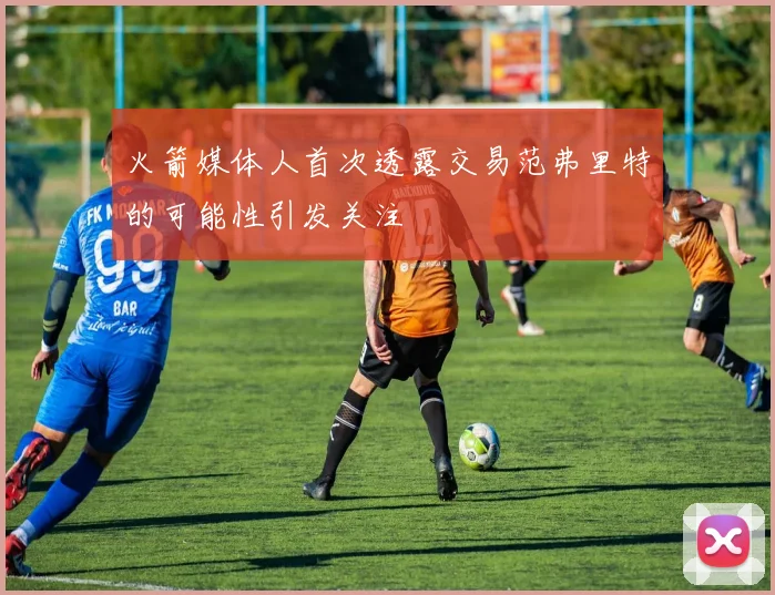 火箭媒体人首次透露交易范弗里特的可能性引发关注