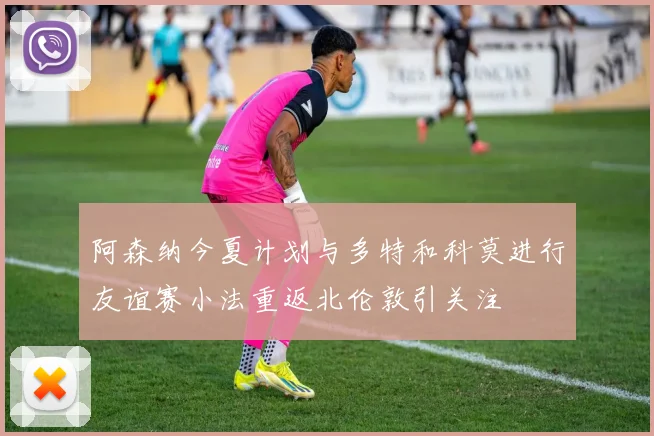 阿森纳今夏计划与多特和科莫进行友谊赛小法重返北伦敦引关注