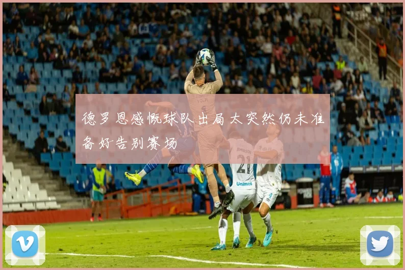 德罗恩感慨球队出局太突然仍未准备好告别赛场