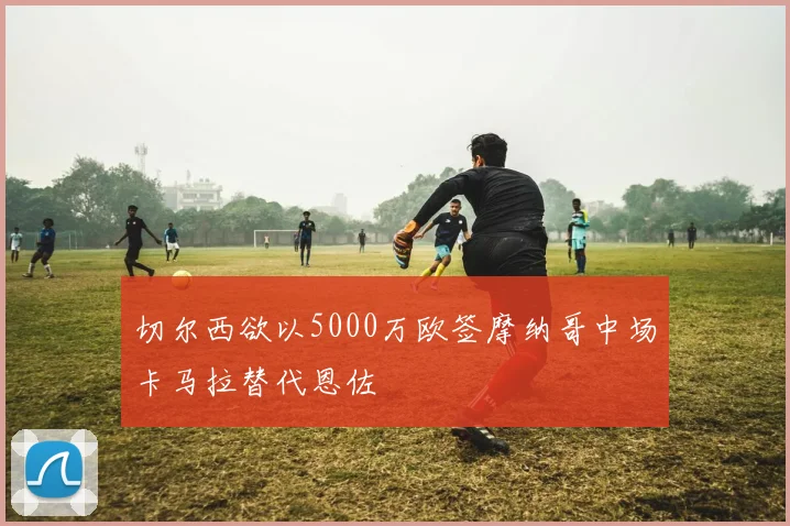 切尔西欲以5000万欧签摩纳哥中场卡马拉替代恩佐