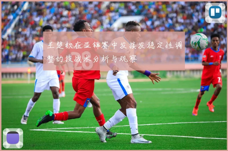 王楚钦在亚锦赛中发接发稳定性调整的技战术分析与观察