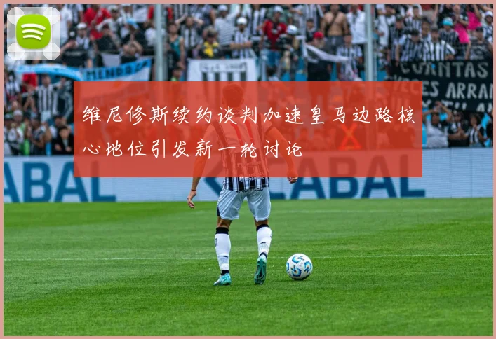 维尼修斯续约谈判加速皇马边路核心地位引发新一轮讨论