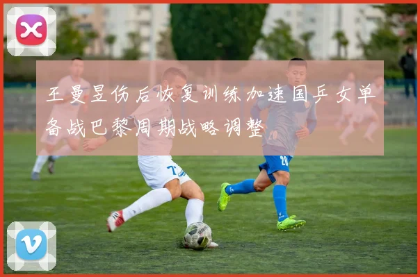 王曼昱伤后恢复训练加速国乒女单备战巴黎周期战略调整