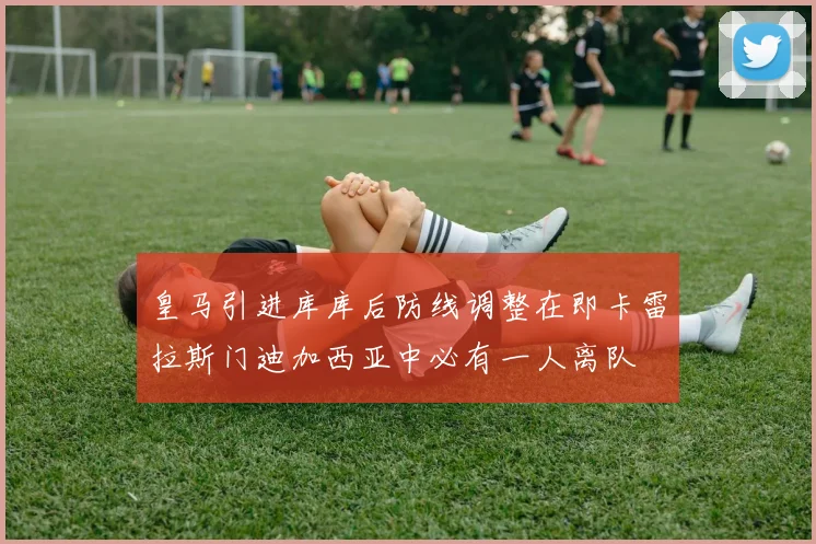 皇马引进库库后防线调整在即卡雷拉斯门迪加西亚中必有一人离队