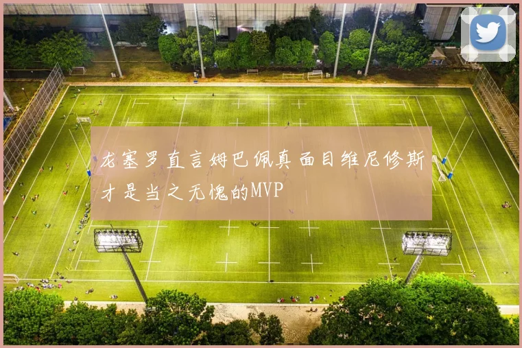 龙塞罗直言姆巴佩真面目维尼修斯才是当之无愧的MVP