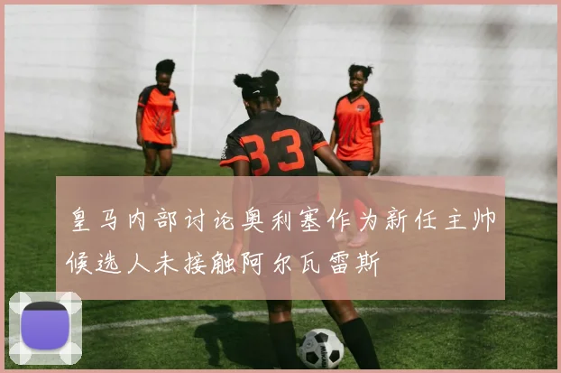皇马内部讨论奥利塞作为新任主帅候选人未接触阿尔瓦雷斯