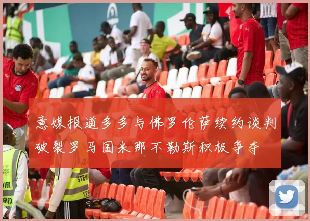 意媒报道多多与佛罗伦萨续约谈判破裂罗马国米那不勒斯积极争夺
