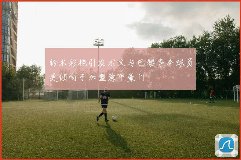 铃木彩艳引发尤文与巴黎争夺球员更倾向于加盟意甲豪门